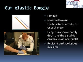 Gum elastic Bougie
 Flexible
 Narrow diameter
tracheal tube introducer
or exchanger
 Length is approximately
60cm and the distal tip
can be curved or straight
 Pediatric and adult sizes
available
 