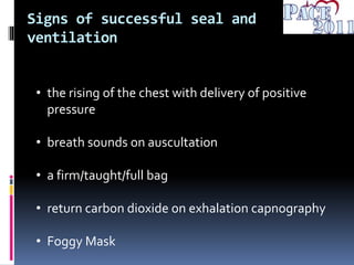 Signs of successful seal and
ventilation
• the rising of the chest with delivery of positive
pressure
• breath sounds on auscultation
• a firm/taught/full bag
• return carbon dioxide on exhalation capnography
• Foggy Mask
 