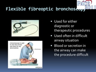 Flexible fibreoptic bronchoscopy
 Used for either
diagnostic or
therapeutic procedures
 Used often in difficult
airway situation
 Blood or secretion in
the airway can make
the procedure difficult
 