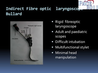 Indirect Fibre optic laryngoscope-
Bullard
 Rigid fibreoptic
laryngoscope
 Adult and paediatric
scopes
 Difficult intubation
 Multifunctional stylet
 Minimal head
manipulation
 