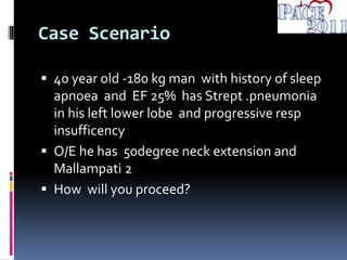 Case Scenario
 40 year old -180 kg man with history of sleep
apnoea and EF 25% has Strept .pneumonia
in his left lower lobe and progressive resp
insufficency
 O/E he has 50degree neck extension and
Mallampati 2
 How will you proceed?
 