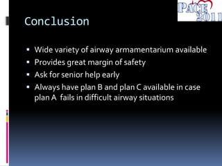 Conclusion
 Wide variety of airway armamentarium available
 Provides great margin of safety
 Ask for senior help early
 Always have plan B and plan C available in case
plan A fails in difficult airway situations
 