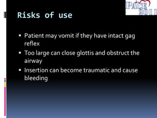 Risks of use
 Patient may vomit if they have intact gag
reflex
 Too large can close glottis and obstruct the
airway
 Insertion can become traumatic and cause
bleeding
 
