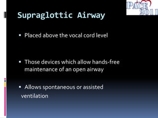 Supraglottic Airway
 Placed above the vocal cord level
 Those devices which allow hands-free
maintenance of an open airway
 Allows spontaneous or assisted
ventilation
 