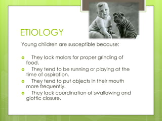 ETIOLOGY
Young children are susceptible because:






They lack molars for proper grinding of
food.
They tend to be running or playing at the
time of aspiration.
They tend to put objects in their mouth
more frequently.
They lack coordination of swallowing and
glottic closure.

 