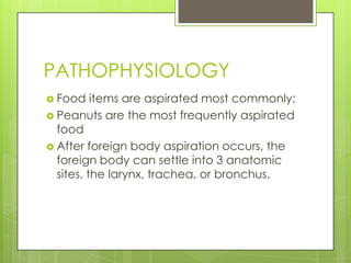 PATHOPHYSIOLOGY
 Food

items are aspirated most commonly;
 Peanuts are the most frequently aspirated
food
 After foreign body aspiration occurs, the
foreign body can settle into 3 anatomic
sites, the larynx, trachea, or bronchus.

 