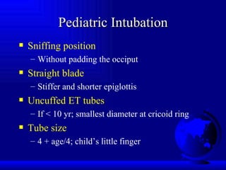 Pediatric Intubation Sniffing position Without padding the occiput Straight blade Stiffer and shorter epiglottis Uncuffed ET tubes If < 10 yr; smallest diameter at cricoid ring Tube size 4 + age/4; child’s little finger 