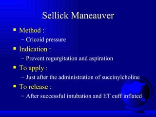 Sellick Maneauver Method : Cricoid pressure Indication : Prevent regurgitation and aspiration To apply : Just after the administration of succinylcholine To release : After successful intubation and ET cuff inflated 
