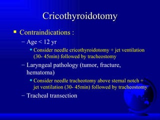 Cricothyroidotomy Contraindications : Age < 12 yr Consider needle cricothyroidotomy + jet ventilation (30- 45min) followed by tracheostomy Laryngeal pathology (tumor, fracture, hematoma) Consider needle tracheotomy above sternal notch + jet ventilation (30- 45min) followed by tracheostomy Tracheal transection 