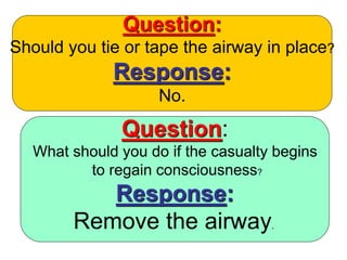 Question:
Should you tie or tape the airway in place?
Response:
No.
Question:
What should you do if the casualty begins
to regain consciousness?
Response:
Remove the airway.
 