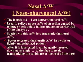 Nasal A/W
( Naso-pharyngeal A/W)
 The length is 2 – 4 cm longer than oral A/W
 Used to relieve upper A/W obstruction caused by
tongue or soft palate falling against posterior wall
of the pharynx .
 Suction via this A/W less traumatic than oral
A/W.
 Better tolerated than orally A/W. in awake or
lightly anaesthetized patient.
 After it is lubricated it can be gently inserted
down at an angle  to the face to avoid
traumatizing the turbinate or the roof of the nose
 