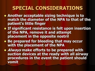 SPECIAL CONSIDERATIONS
 Another acceptable sizing technique is to
match the diameter of the NPA to that of the
patient's little finger
 If significant resistance is felt upon insertion
of the NPA, remove it and attempt
placement in the opposite nostril
 Be prepared for bleeding that may occur
with the placement of the NPA
 Always make efforts to be prepared with
suction devices at the ready with all airway
procedures in the event the patient should
vomit
 