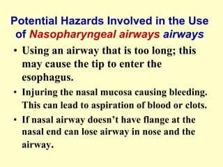 Potential Hazards Involved in the Use
of Nasopharyngeal airways airways
• Using an airway that is too long; this
may cause the tip to enter the
esophagus.
• Injuring the nasal mucosa causing bleeding.
This can lead to aspiration of blood or clots.
• If nasal airway doesn’t have flange at the
nasal end can lose airway in nose and the
airway.
 