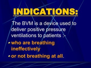 INDICATIONS:
The BVM is a device used to
deliver positive pressure
ventilations to patients :-
who are breathing
ineffectively
or not breathing at all.
 