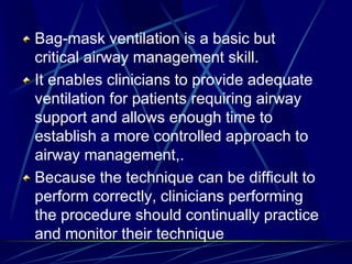 Bag-mask ventilation is a basic but
critical airway management skill.
It enables clinicians to provide adequate
ventilation for patients requiring airway
support and allows enough time to
establish a more controlled approach to
airway management,.
Because the technique can be difficult to
perform correctly, clinicians performing
the procedure should continually practice
and monitor their technique
 