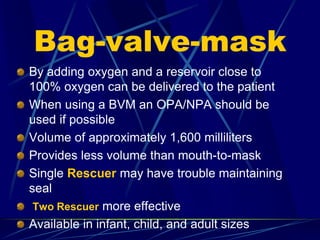 Bag-valve-mask
By adding oxygen and a reservoir close to
100% oxygen can be delivered to the patient
When using a BVM an OPA/NPA should be
used if possible
Volume of approximately 1,600 milliliters
Provides less volume than mouth-to-mask
Single Rescuer may have trouble maintaining
seal
Two Rescuer more effective
Available in infant, child, and adult sizes
 