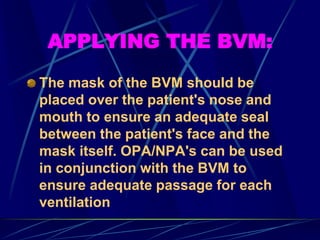 APPLYING THE BVM:
The mask of the BVM should be
placed over the patient's nose and
mouth to ensure an adequate seal
between the patient's face and the
mask itself. OPA/NPA's can be used
in conjunction with the BVM to
ensure adequate passage for each
ventilation
 