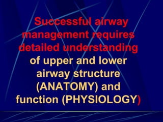 Successful airway
management requires
detailed understanding
of upper and lower
airway structure
(ANATOMY) and
function (PHYSIOLOGY)
 