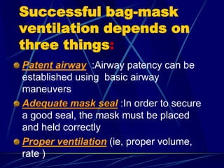 Successful bag-mask
ventilation depends on
three things:
Patent airway :Airway patency can be
established using basic airway
maneuvers
Adequate mask seal :In order to secure
a good seal, the mask must be placed
and held correctly
Proper ventilation (ie, proper volume,
rate )
 