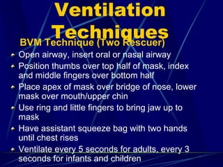 Ventilation
TechniquesBVM Technique (Two Rescuer)
Open airway, insert oral or nasal airway
Position thumbs over top half of mask, index
and middle fingers over bottom half
Place apex of mask over bridge of nose, lower
mask over mouth/upper chin
Use ring and little fingers to bring jaw up to
mask
Have assistant squeeze bag with two hands
until chest rises
Ventilate every 5 seconds for adults, every 3
seconds for infants and children
 