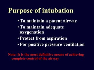 Purpose of intubation
•To maintain a patent airway
•To maintain adequate
oxygenation
•Protect from aspiration
•For positive pressure ventilation
Note: It is the most definitive means of achieving
complete control of the airway
 