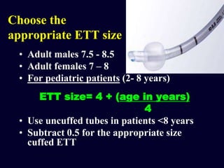 Choose the
appropriate ETT size
• Adult males 7.5 - 8.5
• Adult females 7 – 8
• For pediatric patients (2- 8 years)
ETT size= 4 + (age in years)
4
• Use uncuffed tubes in patients <8 years
• Subtract 0.5 for the appropriate size
cuffed ETT
 