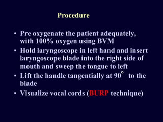 Procedure
• Pre oxygenate the patient adequately,
with 100% oxygen using BVM
• Hold laryngoscope in left hand and insert
laryngoscope blade into the right side of
mouth and sweep the tongue to left
• Lift the handle tangentially at 90 to the
blade
• Visualize vocal cords (BURP technique)
o
 