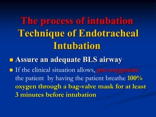 The process of intubation
Technique of Endotracheal
Intubation
 Assure an adequate BLS airway
 If the clinical situation allows, pre-oxygenate
the patient by having the patient breathe 100%
oxygen through a bag-valve mask for at least
3 minutes before intubation
 
