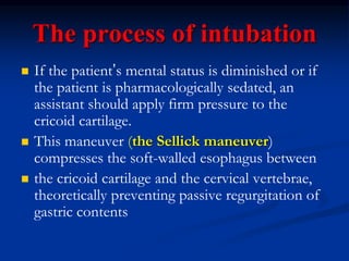 The process of intubation
 If the patient’s mental status is diminished or if
the patient is pharmacologically sedated, an
assistant should apply firm pressure to the
cricoid cartilage.
 This maneuver (the Sellick maneuver)
compresses the soft-walled esophagus between
 the cricoid cartilage and the cervical vertebrae,
theoretically preventing passive regurgitation of
gastric contents
 