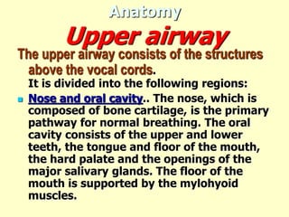 Anatomy
Upper airway
The upper airway consists of the structures
above the vocal cords.
It is divided into the following regions:
 Nose and oral cavity.. The nose, which is
composed of bone cartilage, is the primary
pathway for normal breathing. The oral
cavity consists of the upper and lower
teeth, the tongue and floor of the mouth,
the hard palate and the openings of the
major salivary glands. The floor of the
mouth is supported by the mylohyoid
muscles.
 
