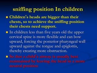 sniffing position In children
 Children’s heads are bigger than their
chests, so to achieve the sniffing position
their chests need support.
 In children less than five years old the upper
cervical spine is more flexible and can bow
upward, forcing the posterior pharyngeal wall
upward against the tongue and epiglottis,
thereby creating more obstruction.
 So that a child’s airway is usually best
maintained by leaving the head in a more
neutral position
 