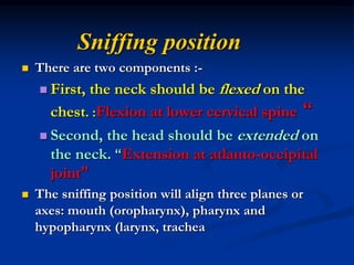 Sniffing position
 There are two components :-
 First, the neck should be flexed on the
chest. :Flexion at lower cervical spine “
 Second, the head should be extended on
the neck. “Extension at atlanto-occipital
joint”
 The sniffing position will align three planes or
axes: mouth (oropharynx), pharynx and
hypopharynx (larynx, trachea
 