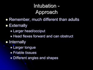 Intubation -
Approach
 Remember, much different than adults
 Externally
 Larger head/occiput
 Head flexes forward and can obstruct
 Internally
 Larger tongue
 Friable tissues
 Different angles and shapes
 