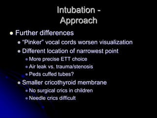 Intubation -
Approach
 Further differences
 “Pinker” vocal cords worsen visualization
 Different location of narrowest point
 More precise ETT choice
 Air leak vs. trauma/stenosis
 Peds cuffed tubes?
 Smaller cricothyroid membrane
 No surgical crics in children
 Needle crics difficult
 