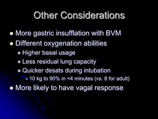 Other Considerations
 More gastric insufflation with BVM
 Different oxygenation abilities
 Higher basal usage
 Less residual lung capacity
 Quicker desats during intubation
 10 kg to 90% in <4 minutes (vs. 8 for adult)
 More likely to have vagal response
 