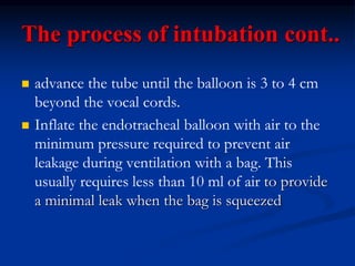 The process of intubation cont..
 advance the tube until the balloon is 3 to 4 cm
beyond the vocal cords.
 Inflate the endotracheal balloon with air to the
minimum pressure required to prevent air
leakage during ventilation with a bag. This
usually requires less than 10 ml of air to provide
a minimal leak when the bag is squeezed
 
