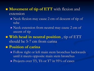  Movement of tip of ETT with flexion and
extension
 Neck flexion may cause 2 cm of descent of tip of
tube
 Neck extension from neutral may cause 2 cm of
ascent of tip
 With head in neutral position , tip of ETT
should be 5-7 cm from carina
 Position of carina
 Follow right or left main stem bronchus backwards
until it meets opposite main stem bronchus
 Projects over T5, T6 or T7 in 95% of cases
 