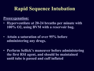 Rapid Sequence Intubation
Preoxygenation:
• Hyperventilate at 20-24 breaths per minute with
100% O2, using BVM with a reservoir bag.
• Attain a saturation of over 95% before
administering any drugs.
• Perform Sellick’s maneuver before administering
the first RSI agent, and should be maintained
until tube is passed and cuff inflated
 