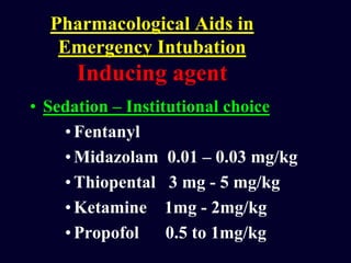 Pharmacological Aids in
Emergency Intubation
Inducing agent
• Sedation – Institutional choice
•Fentanyl
•Midazolam 0.01 – 0.03 mg/kg
•Thiopental 3 mg - 5 mg/kg
•Ketamine 1mg - 2mg/kg
•Propofol 0.5 to 1mg/kg
 