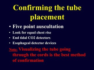 Confirming the tube
placement
• Five point auscultation
• Look for equal chest rise
• End tidal CO2 detectors
• Esophageal detector devices
Note: Visualizing the tube going
through the cords is the best method
of confirmation
 