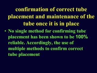 confirmation of correct tube
placement and maintenance of the
tube once it is in place
• No single method for confirming tube
placement has been shown to be 100%
reliable. Accordingly, the use of
multiple methods to confirm correct
tube placement
 
