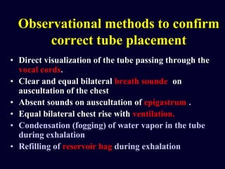 Observational methods to confirm
correct tube placement
• Direct visualization of the tube passing through the
vocal cords.
• Clear and equal bilateral breath sounde on
auscultation of the chest
• Absent sounds on auscultation of epigastrum .
• Equal bilateral chest rise with ventilation.
• Condensation (fogging) of water vapor in the tube
during exhalation
• Refilling of reservoir bag during exhalation
 
