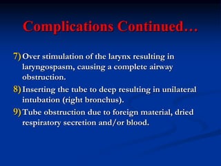 Complications Continued…
7)Over stimulation of the larynx resulting in
laryngospasm, causing a complete airway
obstruction.
8)Inserting the tube to deep resulting in unilateral
intubation (right bronchus).
9)Tube obstruction due to foreign material, dried
respiratory secretion and/or blood.
 