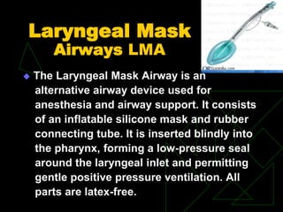 Laryngeal Mask
Airways LMA
 The Laryngeal Mask Airway is an
alternative airway device used for
anesthesia and airway support. It consists
of an inflatable silicone mask and rubber
connecting tube. It is inserted blindly into
the pharynx, forming a low-pressure seal
around the laryngeal inlet and permitting
gentle positive pressure ventilation. All
parts are latex-free.
 