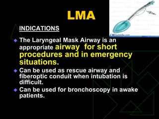 LMA
INDICATIONS
 The Laryngeal Mask Airway is an
appropriate airway for short
procedures and in emergency
situations.
 Can be used as rescue airway and
fiberoptic conduit when intubation is
difficult.
 Can be used for bronchoscopy in awake
patients.
 