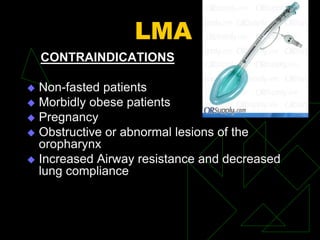 LMA
CONTRAINDICATIONS
 Non-fasted patients
 Morbidly obese patients
 Pregnancy
 Obstructive or abnormal lesions of the
oropharynx
 Increased Airway resistance and decreased
lung compliance
 