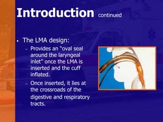 Introduction continued
• The LMA design:
– Provides an “oval seal
around the laryngeal
inlet” once the LMA is
inserted and the cuff
inflated.
– Once inserted, it lies at
the crossroads of the
digestive and respiratory
tracts.
 