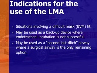Indications for the
use of the LMA
• Situations involving a difficult mask (BVM) fit.
• May be used as a back-up device where
endotracheal intubation is not successful.
• May be used as a “second-last-ditch” airway
where a surgical airway is the only remaining
option.
 