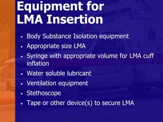 Equipment for
LMA Insertion
• Body Substance Isolation equipment
• Appropriate size LMA
• Syringe with appropriate volume for LMA cuff
inflation
• Water soluble lubricant
• Ventilation equipment
• Stethoscope
• Tape or other device(s) to secure LMA
 