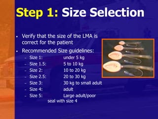 Step 1: Size Selection
• Verify that the size of the LMA is
correct for the patient
• Recommended Size guidelines:
– Size 1: under 5 kg
– Size 1.5: 5 to 10 kg
– Size 2: 10 to 20 kg
– Size 2.5: 20 to 30 kg
– Size 3: 30 kg to small adult
– Size 4: adult
– Size 5: Large adult/poor
seal with size 4
 